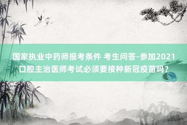 国家执业中药师报考条件 考生问答-参加2021口腔主治医师考试必须要接种新冠疫苗吗？