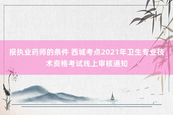报执业药师的条件 西城考点2021年卫生专业技术资格考试线上审核通知