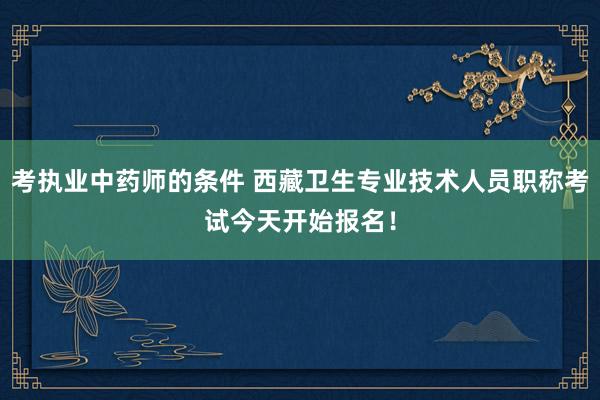 考执业中药师的条件 西藏卫生专业技术人员职称考试今天开始报名！