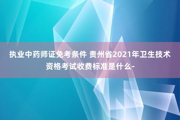执业中药师证免考条件 贵州省2021年卫生技术资格考试收费标准是什么-
