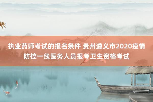 执业药师考试的报名条件 贵州遵义市2020疫情防控一线医务人员报考卫生资格考试