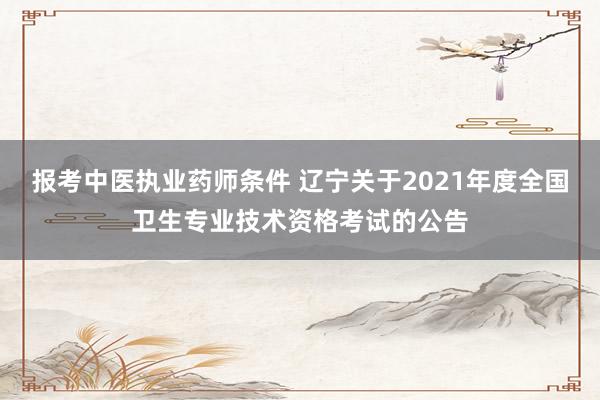报考中医执业药师条件 辽宁关于2021年度全国卫生专业技术资格考试的公告