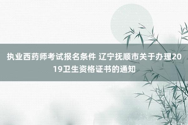 执业西药师考试报名条件 辽宁抚顺市关于办理2019卫生资格证书的通知
