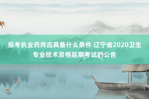 报考执业药师应具备什么条件 辽宁省2020卫生专业技术资格延期考试的公告