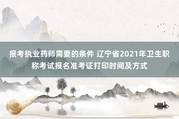 报考执业药师需要的条件 辽宁省2021年卫生职称考试报名准考证打印时间及方式