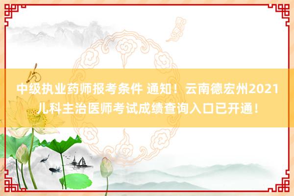 中级执业药师报考条件 通知！云南德宏州2021儿科主治医师考试成绩查询入口已开通！