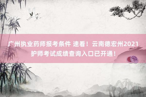 广州执业药师报考条件 速看！云南德宏州2021护师考试成绩查询入口已开通！