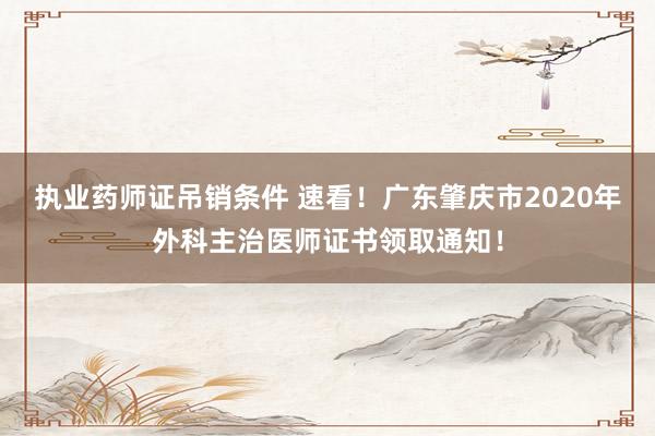 执业药师证吊销条件 速看!广东肇庆市2020年外科主治医师证书领取通知!
