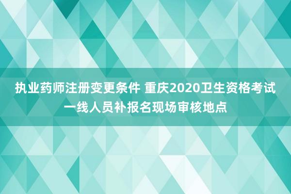 执业药师注册变更条件 重庆2020卫生资格考试一线人员补报名现场审核地点