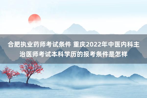 合肥执业药师考试条件 重庆2022年中医内科主治医师考试本科学历的报考条件是怎样