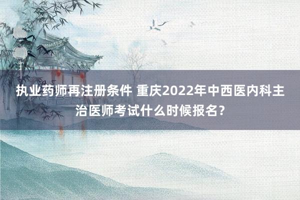 执业药师再注册条件 重庆2022年中西医内科主治医师考试什么时候报名？