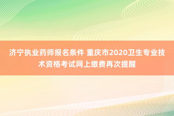 济宁执业药师报名条件 重庆市2020卫生专业技术资格考试网上缴费再次提醒