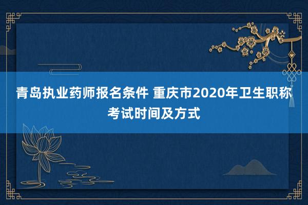 青岛执业药师报名条件 重庆市2020年卫生职称考试时间及方式