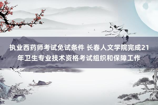 执业西药师考试免试条件 长春人文学院完成21年卫生专业技术资格考试组织和保障工作