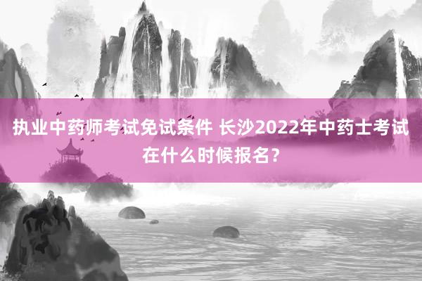 执业中药师考试免试条件 长沙2022年中药士考试在什么时候报名？