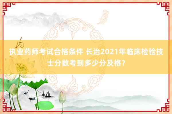 执业药师考试合格条件 长治2021年临床检验技士分数考到多少分及格？