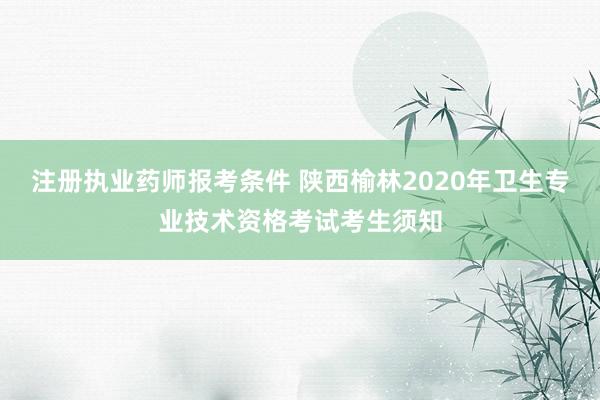注册执业药师报考条件 陕西榆林2020年卫生专业技术资格考试考生须知