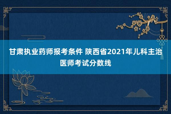 甘肃执业药师报考条件 陕西省2021年儿