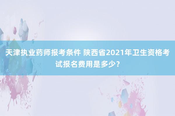天津执业药师报考条件 陕西省2021年卫生资格考试报名费用是多少？