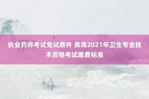 执业药师考试免试条件 青海2021年卫生