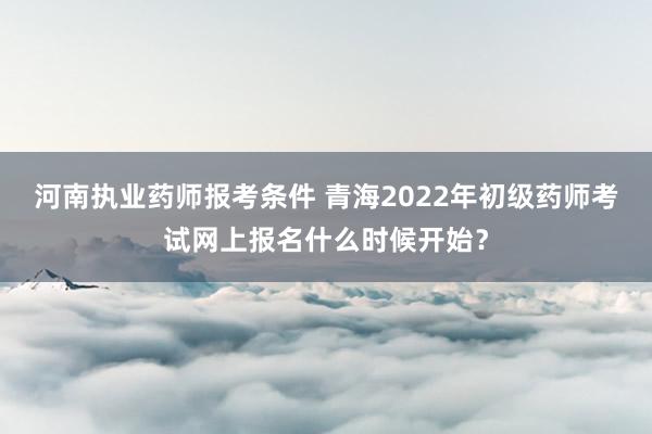 河南执业药师报考条件 青海2022年初级药师考试网上报名什么时候开始？