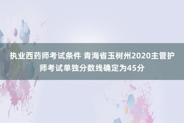 执业西药师考试条件 青海省玉树州2020主管护师考试单独分数线确定为45分
