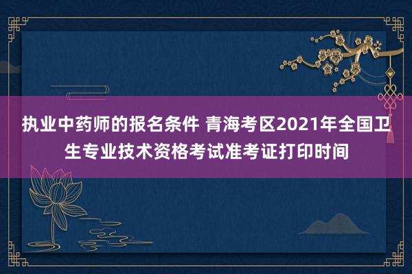 执业中药师的报名条件 青海考区2021年全国卫生专业技术资格考试准考证打印时间