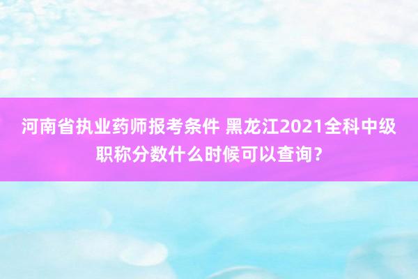 河南省执业药师报考条件 黑龙江2021全科中级职称分数什么时候可以查询？