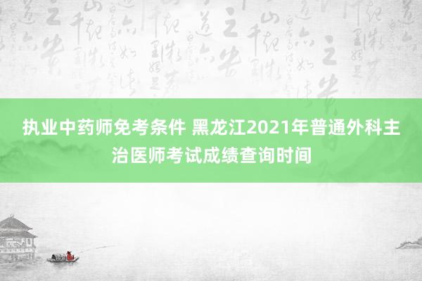 执业中药师免考条件 黑龙江2021年普通外科主治医师考试成绩查询时间