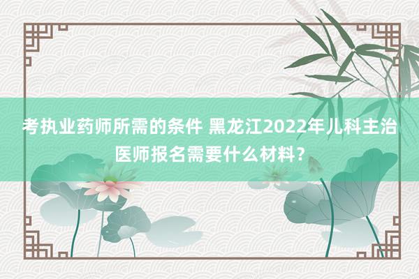 考执业药师所需的条件 黑龙江2022年儿科主治医师报名需要什么材料？