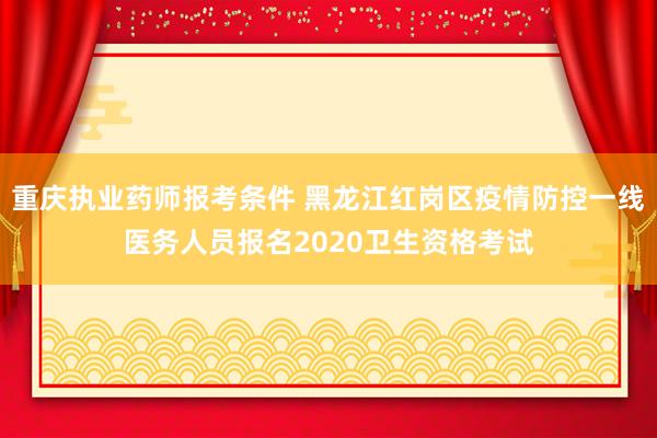 重庆执业药师报考条件 黑龙江红岗区疫情防控一线医务人员报名2020卫生资格考试