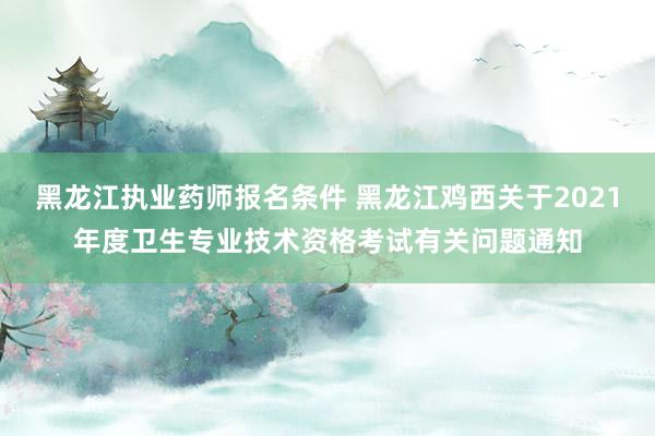 黑龙江执业药师报名条件 黑龙江鸡西关于2021年度卫生专业技术资格考试有关问题通知
