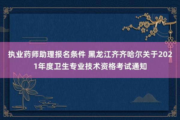 执业药师助理报名条件 黑龙江齐齐哈尔关于2021年度卫生专业技术资格考试通知