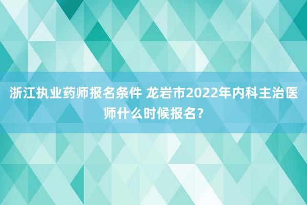浙江执业药师报名条件 龙岩市2022年内科主治医师什么时候报名？