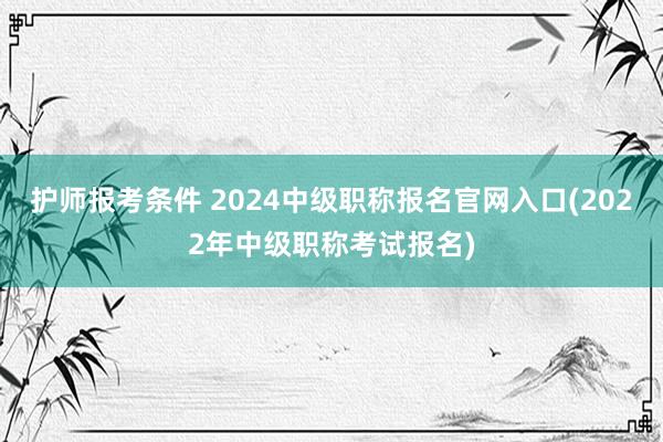 护师报考条件 2024中级职称报名官网入口(2022年中级职称考试报名)