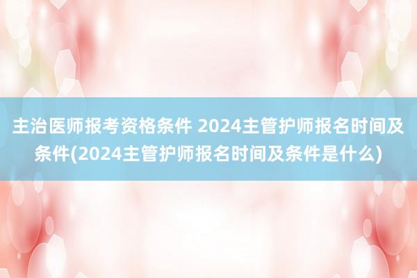 主治医师报考资格条件 2024主管护师报名时间及条件(2024主管护师报名时间及条件是什么)