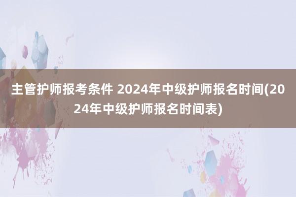 主管护师报考条件 2024年中级护师报名时间(2024年中级护师报名时间表)