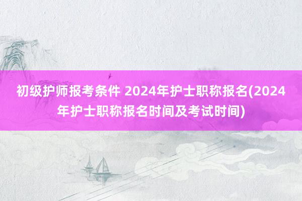 初级护师报考条件 2024年护士职称报名(2024年护士职称报名时间及考试时间)