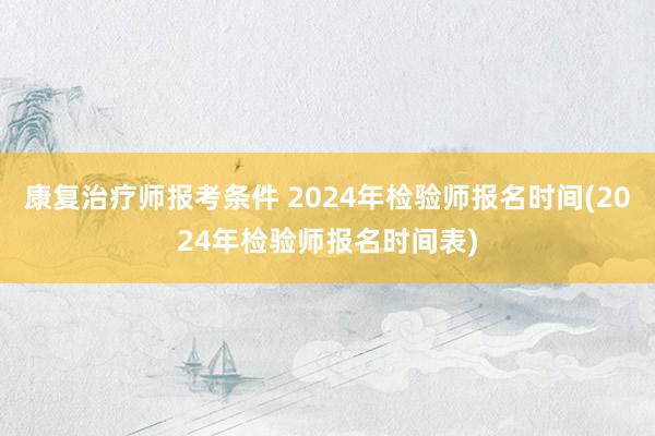 康复治疗师报考条件 2024年检验师报名时间(2024年检验师报名时间表)