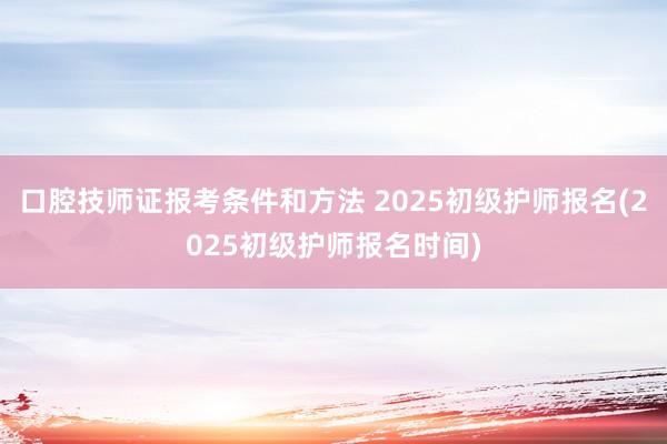 口腔技师证报考条件和方法 2025初级护师报名(2025初级护师报名时间)