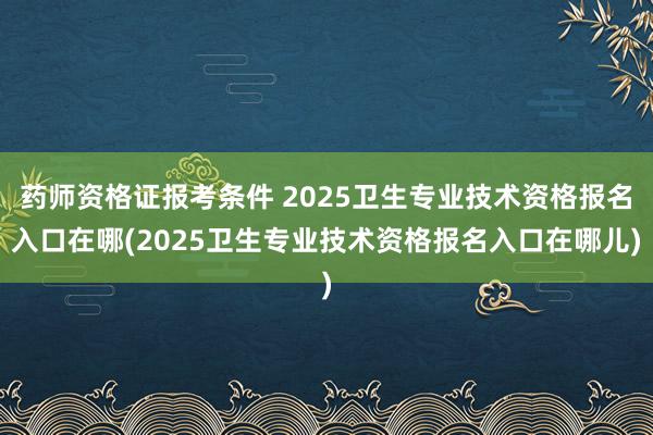 药师资格证报考条件 2025卫生专业技术资格报名入口在哪(2025卫生专业技术资格报名入口在哪儿)