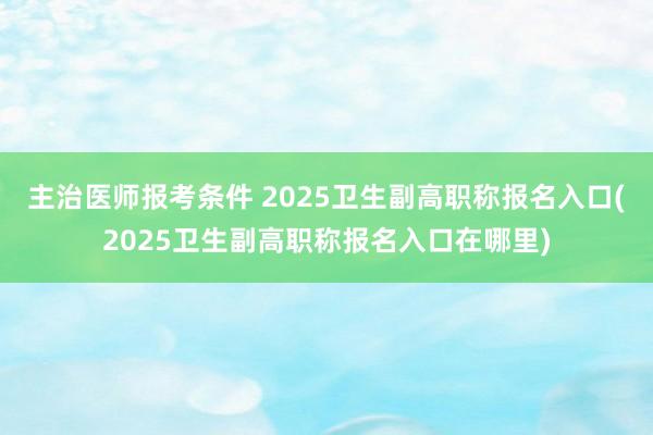 主治医师报考条件 2025卫生副高职称报名入口(2025卫生副高职称报名入口在哪里)