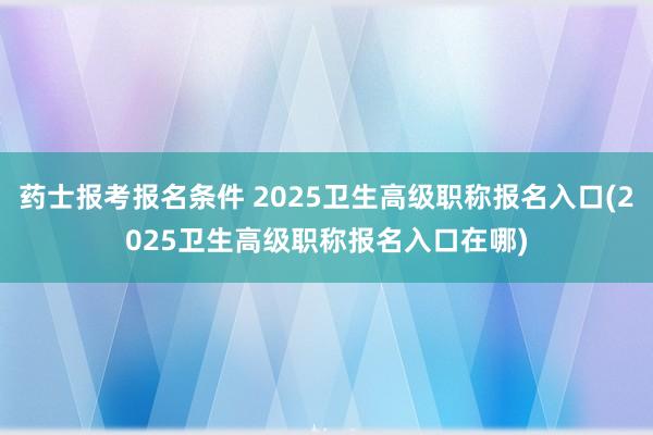 药士报考报名条件 2025卫生高级职称报名入口(2025卫生高级职称报名入口在哪)
