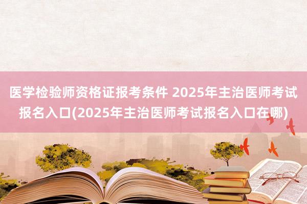 医学检验师资格证报考条件 2025年主治医师考试报名入口(2025年主治医师考试报名入口在哪)