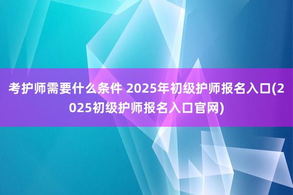 考护师需要什么条件 2025年初级护师报名入口(2025初级护师报名入口官网)