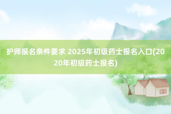 护师报名条件要求 2025年初级药士报名入口(2020年初级药士报名)