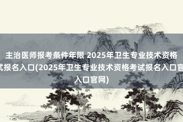 主治医师报考条件年限 2025年卫生专业技术资格考试报名入口(2025年卫生专业技术资格考试报名入口官网)