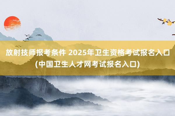 放射技师报考条件 2025年卫生资格考试报名入口(中国卫生人才网考试报名入口)