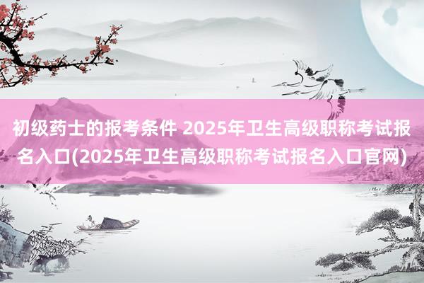 初级药士的报考条件 2025年卫生高级职称考试报名入口(2025年卫生高级职称考试报名入口官网)