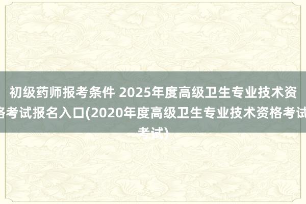 初级药师报考条件 2025年度高级卫生专业技术资格考试报名入口(2020年度高级卫生专业技术资格考试)